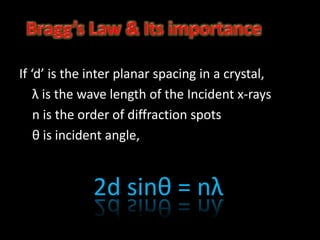 If ‘d’ is the inter planar spacing in a crystal,
λ is the wave length of the Incident x-rays
n is the order of diffraction spots
θ is incident angle,
2d sinθ = nλ
 