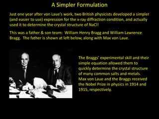 A Simpler Formulation
Just one year after von Laue’s work, two British physicists developed a simpler
(and easier to use) expression for the x-ray diffraction condition, and actually
used it to determine the crystal structure of NaCl!
This was a father & son team: William Henry Bragg and William Lawrence
Bragg. The father is shown at left below, along with Max von Laue.
The Braggs’ experimental skill and their
simple equation allowed them to
quickly determine the crystal structure
of many common salts and metals.
Max von Laue and the Braggs received
the Nobel Prize in physics in 1914 and
1915, respectively.
 