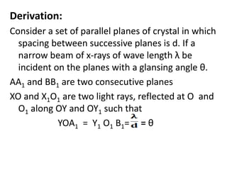 Derivation:
Consider a set of parallel planes of crystal in which
spacing between successive planes is d. If a
narrow beam of x-rays of wave length λ be
incident on the planes with a glansing angle θ.
AA1 and BB1 are two consecutive planes
XO and X1O1 are two light rays, reflected at O and
O1 along OY and OY1 such that
YOA1 = Y1 O1 B1= = θ
 