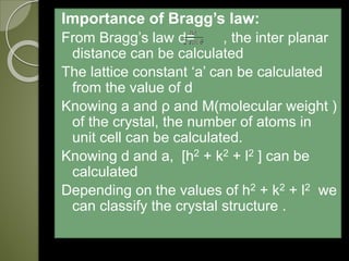 Importance of Bragg’s law:
From Bragg’s law d= , the inter planar
distance can be calculated
The lattice constant ‘a’ can be calculated
from the value of d
Knowing a and ρ and M(molecular weight )
of the crystal, the number of atoms in
unit cell can be calculated.
Knowing d and a, [h2 + k2 + l2 ] can be
calculated
Depending on the values of h2 + k2 + l2 we
can classify the crystal structure .

 