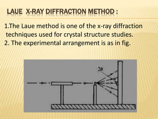 LAUE X-RAY DIFFRACTION METHOD :
1.The Laue method is one of the x-ray diffraction
techniques used for crystal structure studies.
2. The experimental arrangement is as in fig.
 