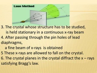 3. The crystal whose structure has to be studied,
is held stationary in a continuous x-ray beam
4. After passing through the pin holes of lead
diaphragms,
a fine beam of x-rays is obtained
5 These x-rays are allowed to fall on the crystal.
6. The crystal planes in the crystal diffract the x – rays
satisfying Bragg’s law.
 