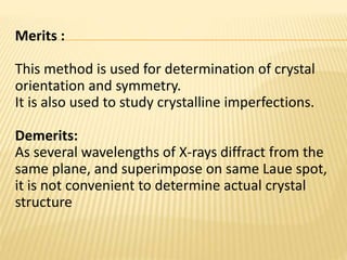 Merits :
This method is used for determination of crystal
orientation and symmetry.
It is also used to study crystalline imperfections.
Demerits:
As several wavelengths of X-rays diffract from the
same plane, and superimpose on same Laue spot,
it is not convenient to determine actual crystal
structure
 