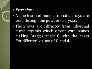  Procedure:
 A fine beam of monochromatic x-rays are
send through the powdered crystal.
 The x-rays are diffracted from individual
micro crystals which orient with planes
making Bragg’s angle ϴ with the beam
For different values of ϴ and d.
 
