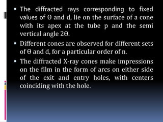  The diffracted rays corresponding to fixed
values of ϴ and d, lie on the surface of a cone
with its apex at the tube p and the semi
vertical angle 2ϴ.
 Different cones are observed for different sets
of ϴ and d, for a particular order of n.
 The diffracted X-ray cones make impressions
on the film in the form of arcs on either side
of the exit and entry holes, with centers
coinciding with the hole.
 