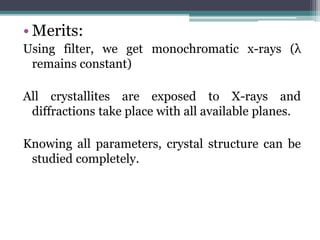 • Merits:
Using filter, we get monochromatic x-rays (λ
remains constant)
All crystallites are exposed to X-rays and
diffractions take place with all available planes.
Knowing all parameters, crystal structure can be
studied completely.
 