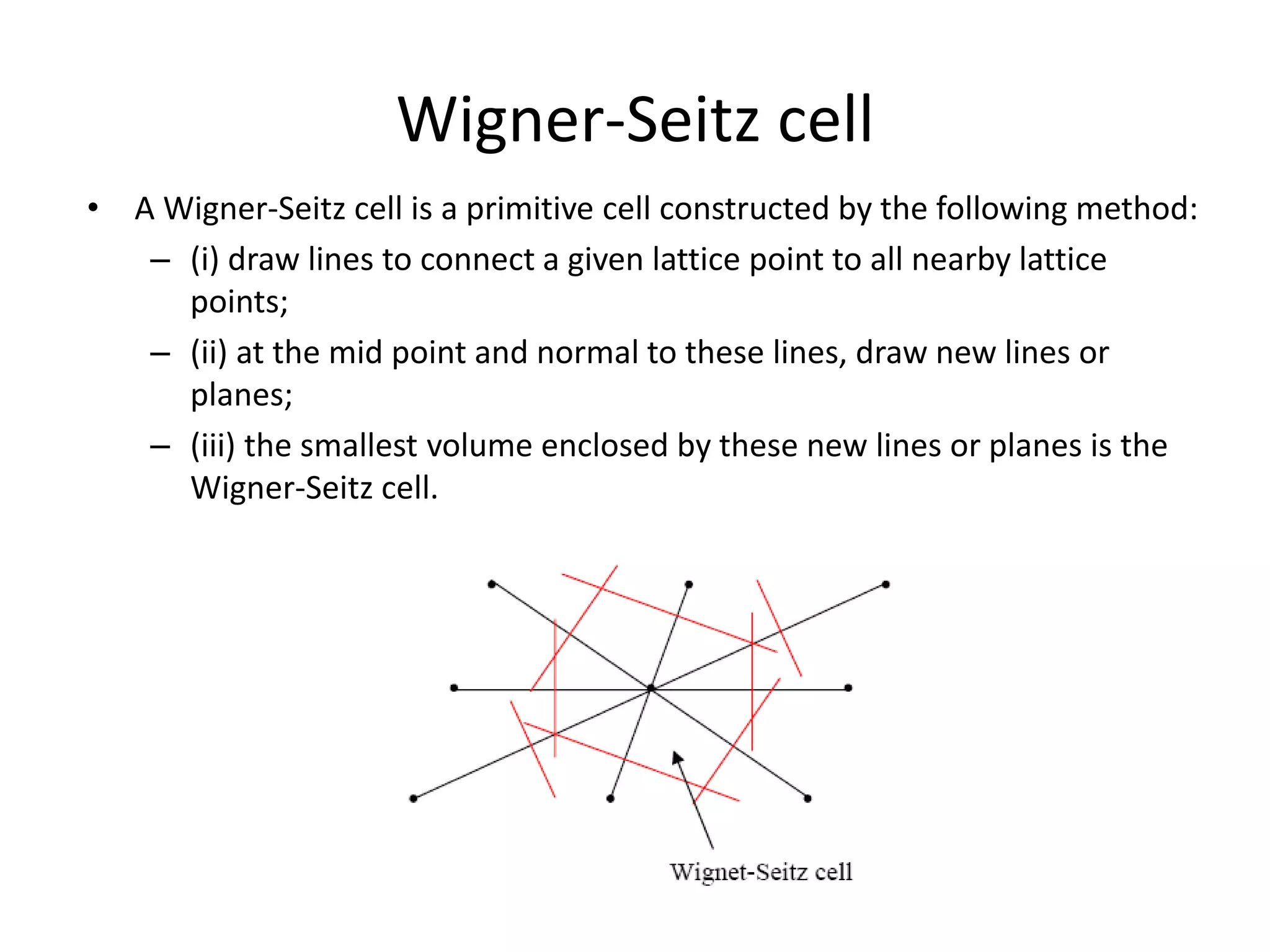Wigner-Seitz cell
• A Wigner-Seitz cell is a primitive cell constructed by the following method:
– (i) draw lines to connect a given lattice point to all nearby lattice
points;
– (ii) at the mid point and normal to these lines, draw new lines or
planes;
– (iii) the smallest volume enclosed by these new lines or planes is the
Wigner-Seitz cell.
 
