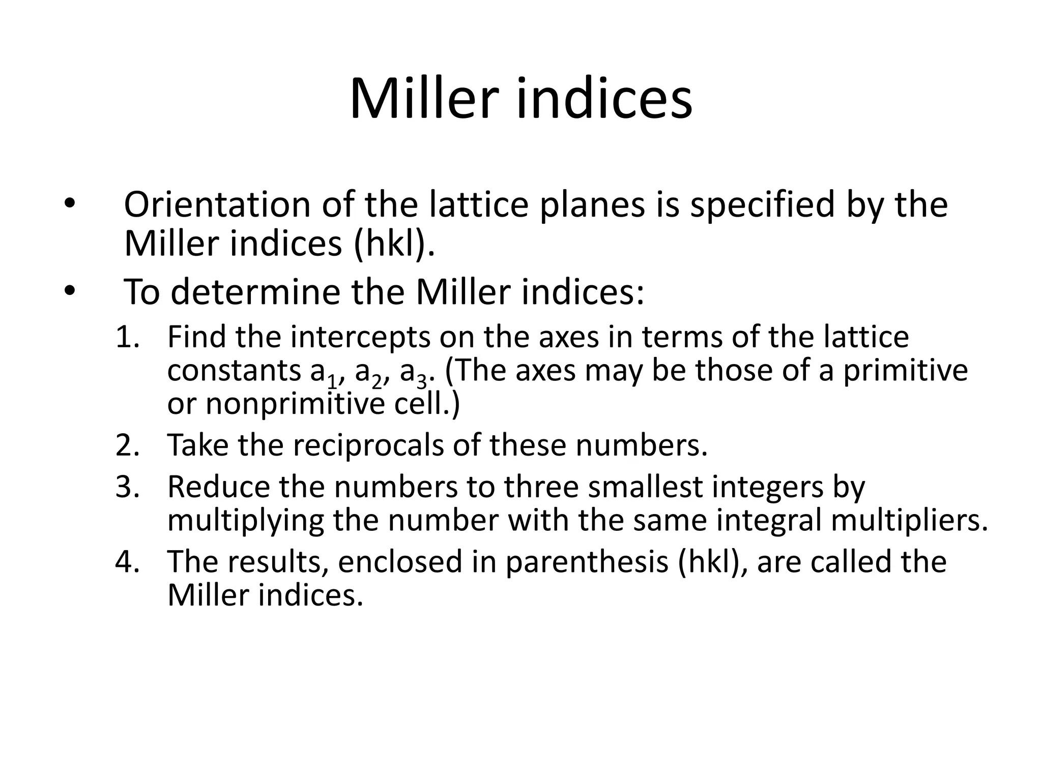 Miller indices
• Orientation of the lattice planes is specified by the
Miller indices (hkl).
• To determine the Miller indices:
1. Find the intercepts on the axes in terms of the lattice
constants a1, a2, a3. (The axes may be those of a primitive
or nonprimitive cell.)
2. Take the reciprocals of these numbers.
3. Reduce the numbers to three smallest integers by
multiplying the number with the same integral multipliers.
4. The results, enclosed in parenthesis (hkl), are called the
Miller indices.
 