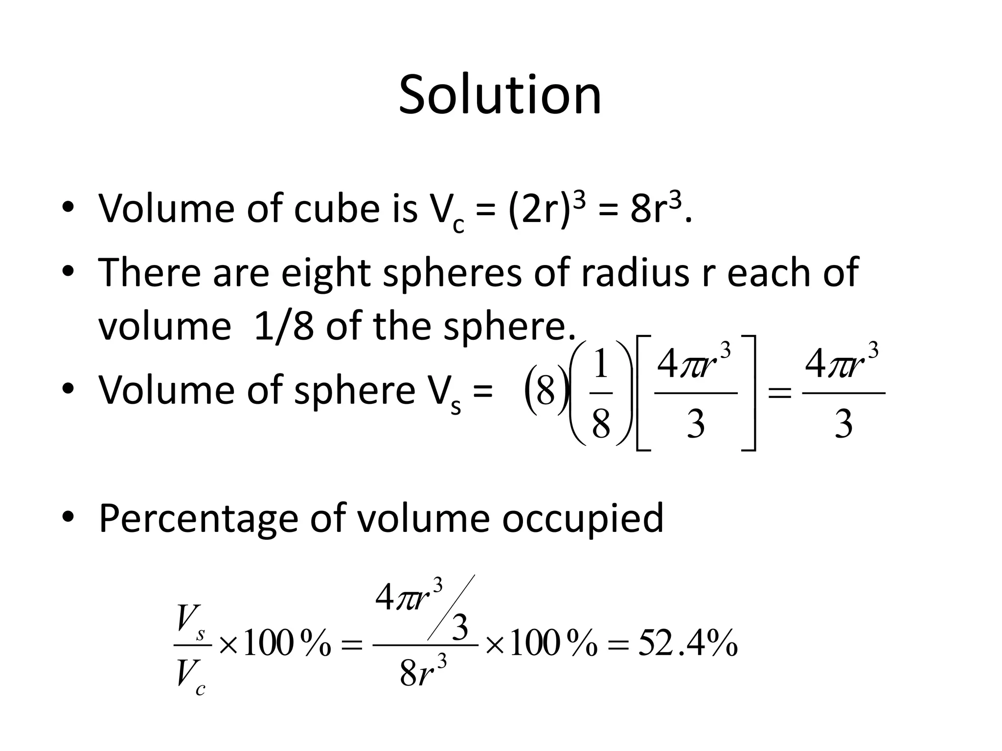 Solution
• Volume of cube is Vc = (2r)3 = 8r3.
• There are eight spheres of radius r each of
volume 1/8 of the sphere.
• Volume of sphere Vs =
• Percentage of volume occupied
 
3
4
3
4
8
1
8
33
rr 












%4.52%100
8
3
4
%100 3
3

r
r
V
V
c
s

 