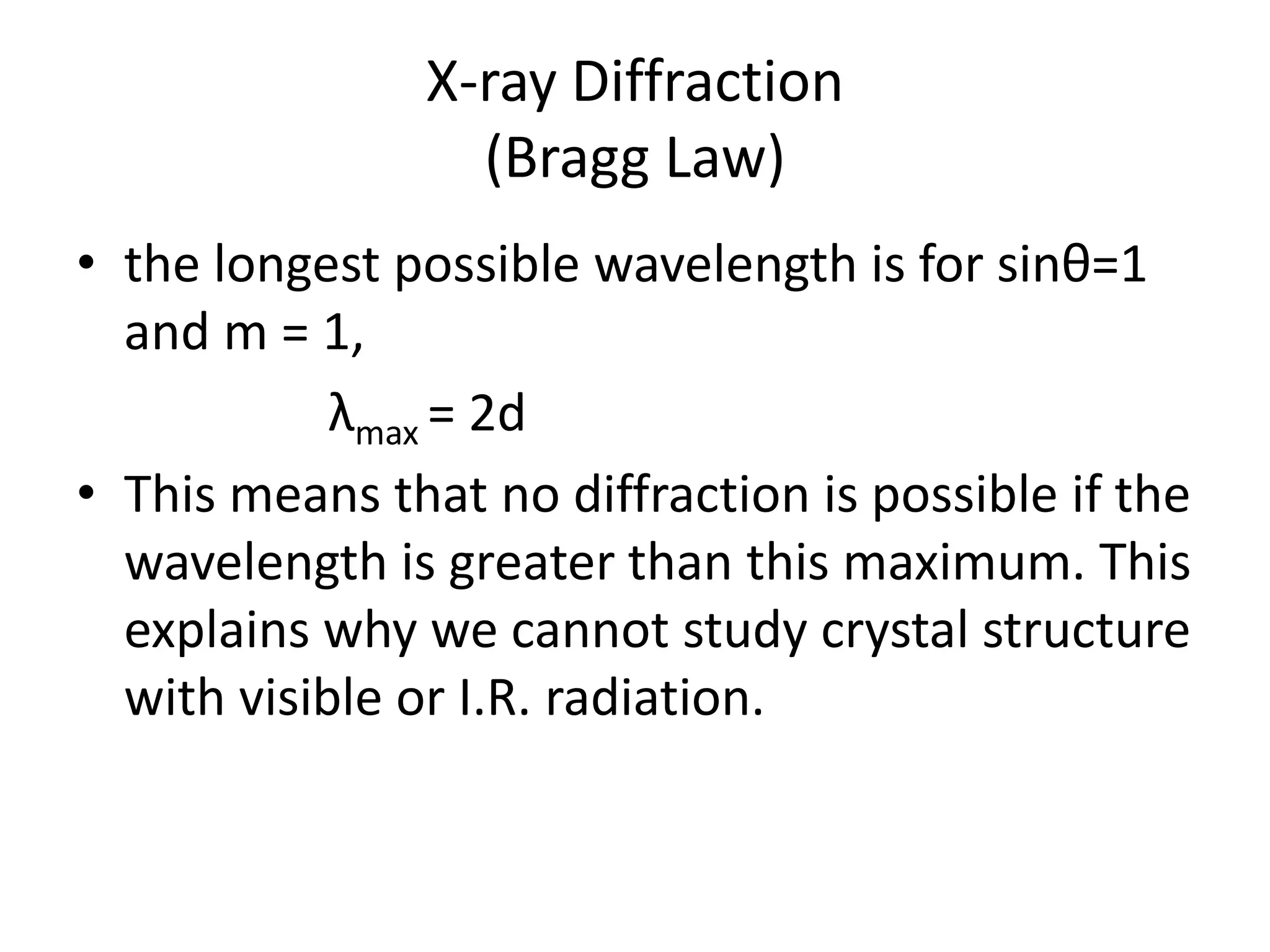 X-ray Diffraction
(Bragg Law)
• the longest possible wavelength is for sinθ=1
and m = 1,
λmax = 2d
• This means that no diffraction is possible if the
wavelength is greater than this maximum. This
explains why we cannot study crystal structure
with visible or I.R. radiation.
 