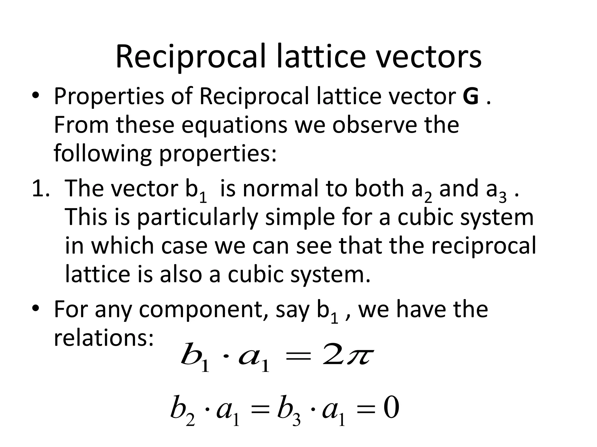 Reciprocal lattice vectors
• Properties of Reciprocal lattice vector G .
From these equations we observe the
following properties:
1. The vector b1 is normal to both a2 and a3 .
This is particularly simple for a cubic system
in which case we can see that the reciprocal
lattice is also a cubic system.
• For any component, say b1 , we have the
relations:
211  ab
01312  abab
 