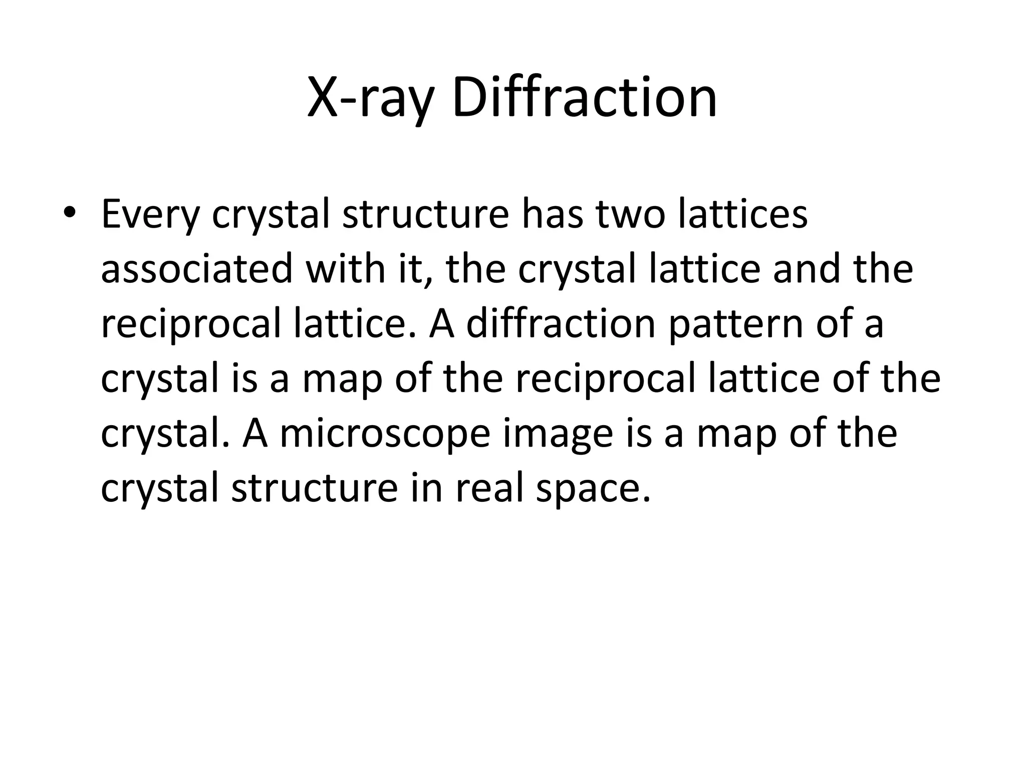X-ray Diffraction
• Every crystal structure has two lattices
associated with it, the crystal lattice and the
reciprocal lattice. A diffraction pattern of a
crystal is a map of the reciprocal lattice of the
crystal. A microscope image is a map of the
crystal structure in real space.
 