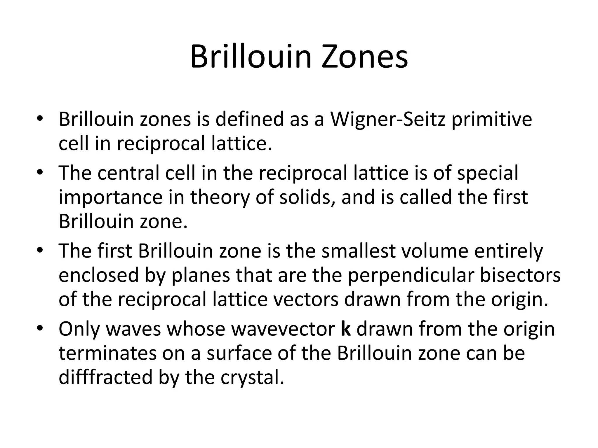 Brillouin Zones
• Brillouin zones is defined as a Wigner-Seitz primitive
cell in reciprocal lattice.
• The central cell in the reciprocal lattice is of special
importance in theory of solids, and is called the first
Brillouin zone.
• The first Brillouin zone is the smallest volume entirely
enclosed by planes that are the perpendicular bisectors
of the reciprocal lattice vectors drawn from the origin.
• Only waves whose wavevector k drawn from the origin
terminates on a surface of the Brillouin zone can be
difffracted by the crystal.
 