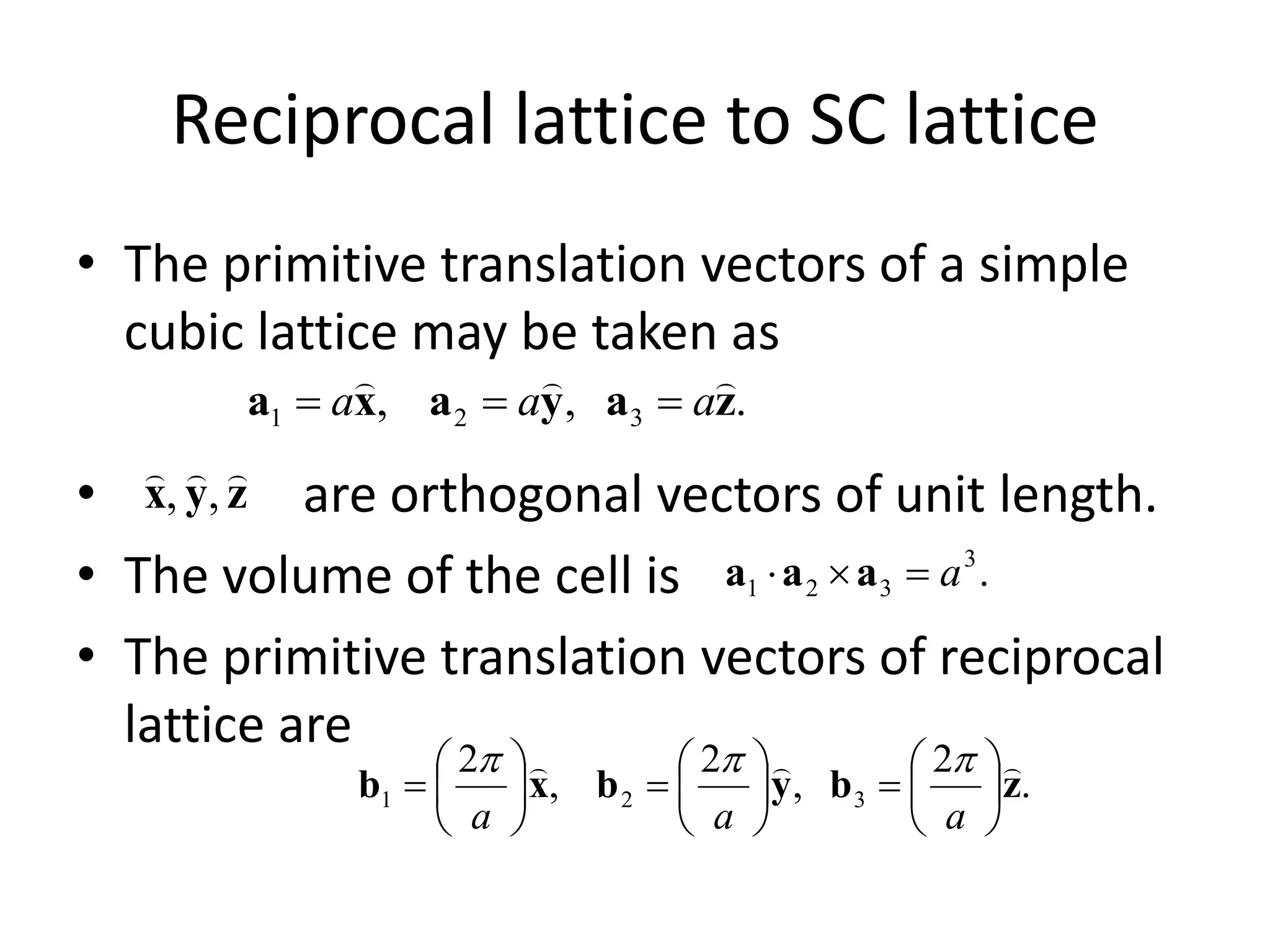 Reciprocal lattice to SC lattice
• The primitive translation vectors of a simple
cubic lattice may be taken as
• are orthogonal vectors of unit length.
• The volume of the cell is
• The primitive translation vectors of reciprocal
lattice are
.,, 321 zayaxa

aaa 
zyx

,,
.3
321 a aaa
.
2
,
2
,
2
321 zbybxb




















aaa

 