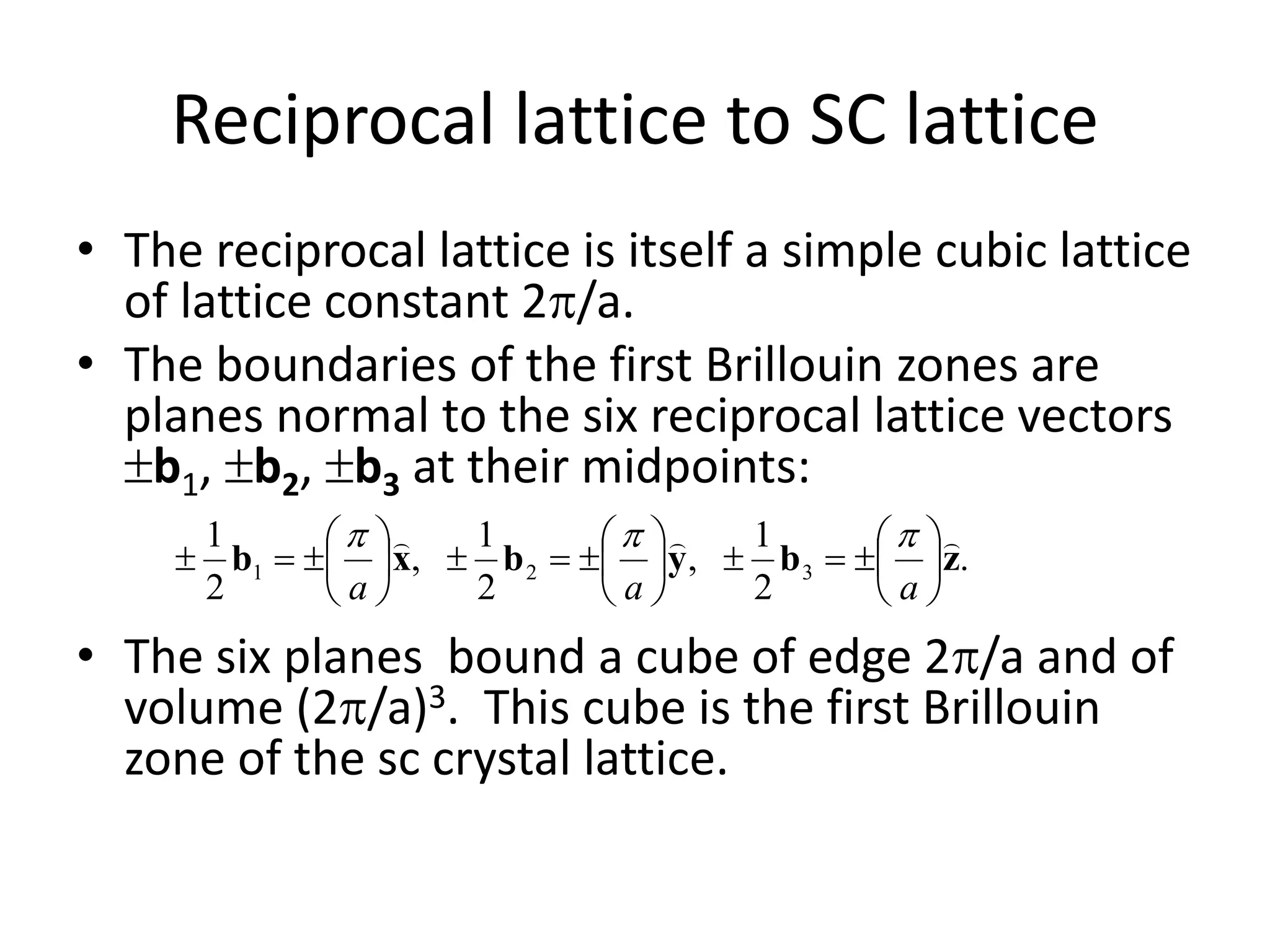 Reciprocal lattice to SC lattice
• The reciprocal lattice is itself a simple cubic lattice
of lattice constant 2/a.
• The boundaries of the first Brillouin zones are
planes normal to the six reciprocal lattice vectors
b1, b2, b3 at their midpoints:
• The six planes bound a cube of edge 2/a and of
volume (2/a)3. This cube is the first Brillouin
zone of the sc crystal lattice.
.
2
1
,
2
1
,
2
1
321 zbybxb




















aaa

 