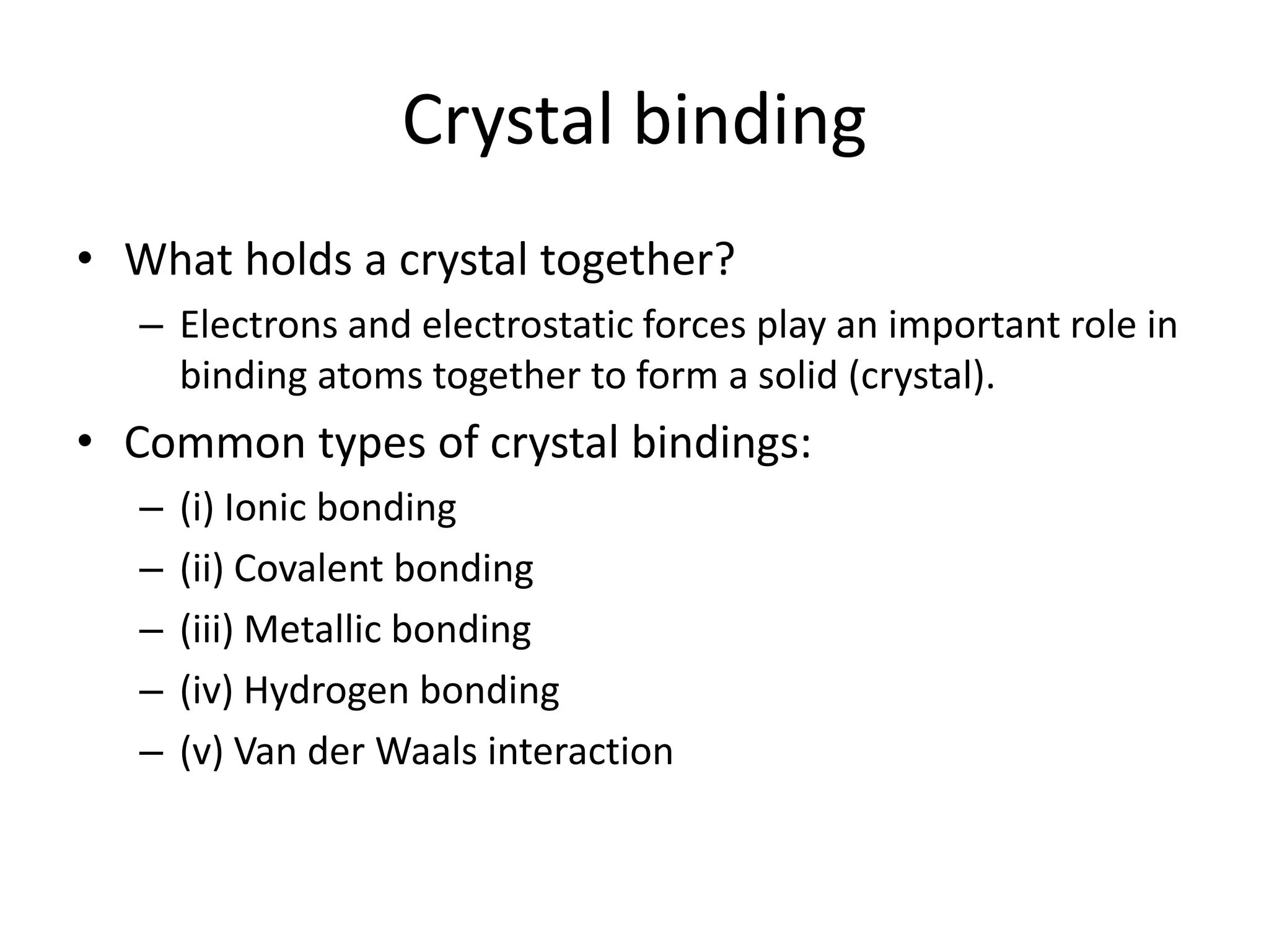 Crystal binding
• What holds a crystal together?
– Electrons and electrostatic forces play an important role in
binding atoms together to form a solid (crystal).
• Common types of crystal bindings:
– (i) Ionic bonding
– (ii) Covalent bonding
– (iii) Metallic bonding
– (iv) Hydrogen bonding
– (v) Van der Waals interaction
 