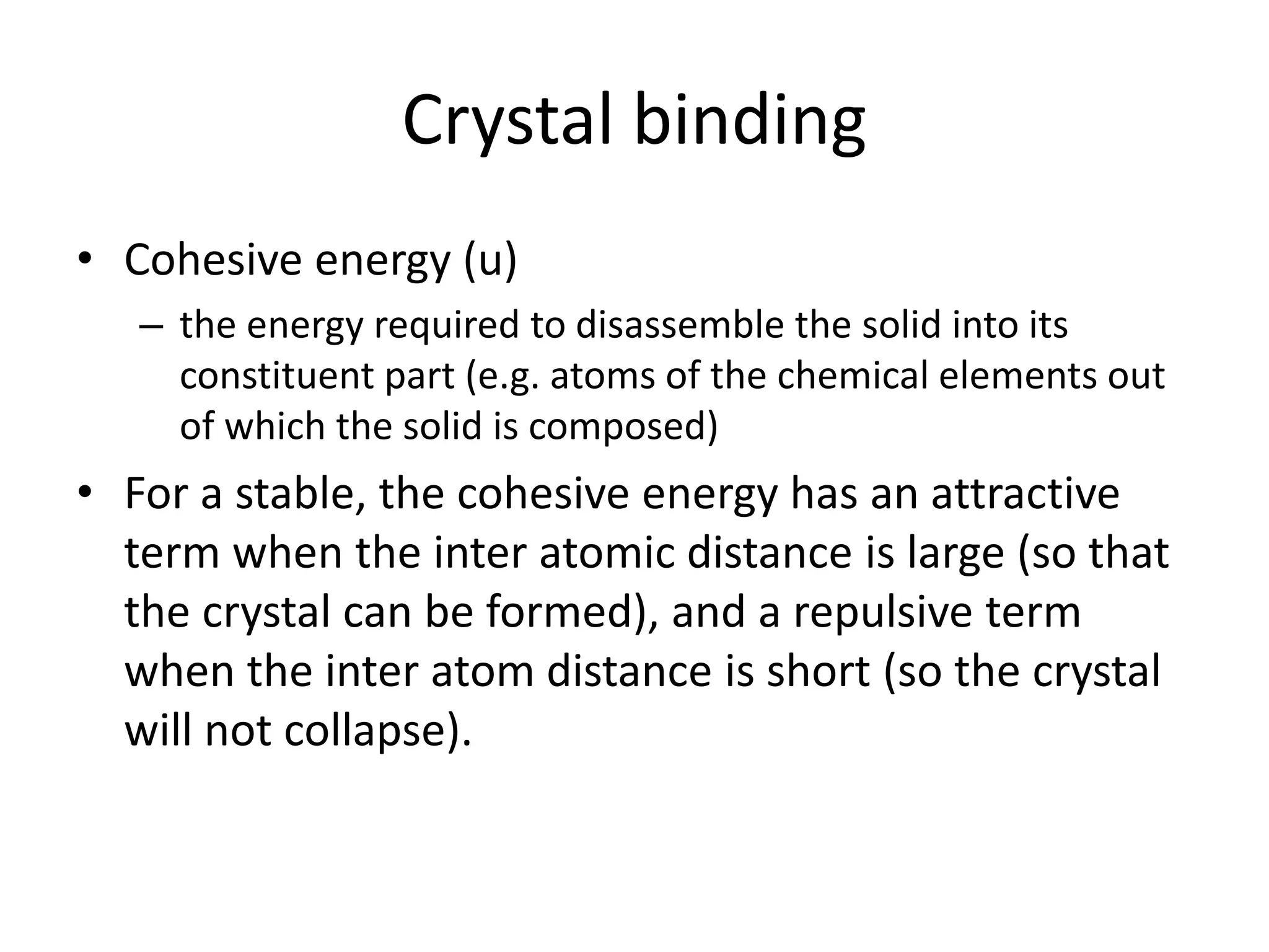 Crystal binding
• Cohesive energy (u)
– the energy required to disassemble the solid into its
constituent part (e.g. atoms of the chemical elements out
of which the solid is composed)
• For a stable, the cohesive energy has an attractive
term when the inter atomic distance is large (so that
the crystal can be formed), and a repulsive term
when the inter atom distance is short (so the crystal
will not collapse).
 