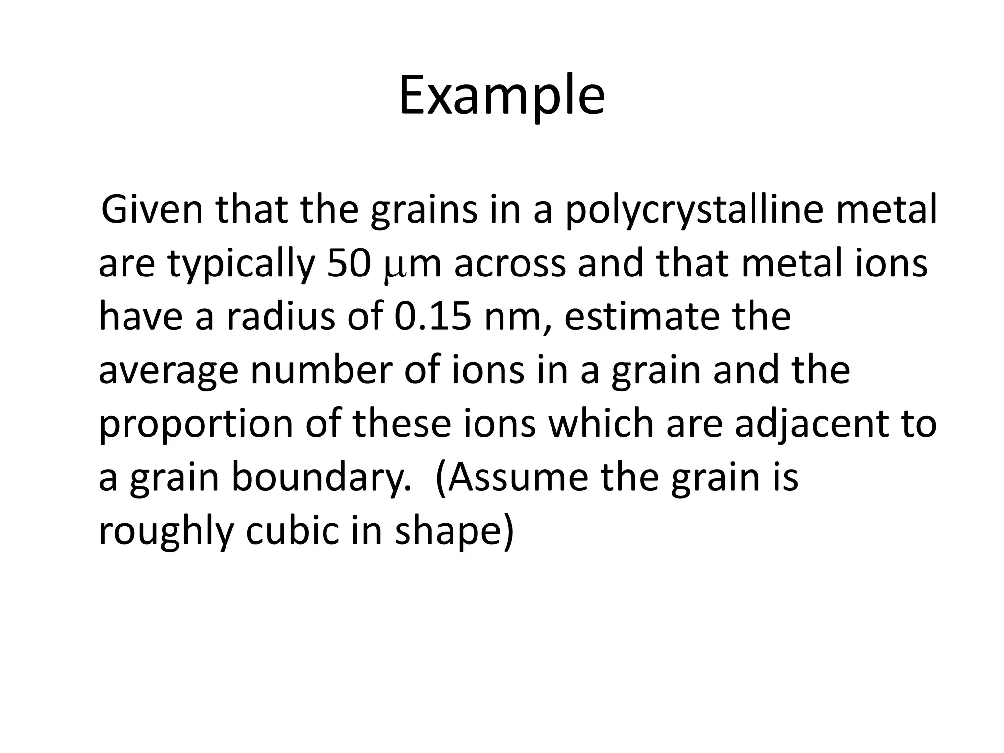 Example
Given that the grains in a polycrystalline metal
are typically 50 m across and that metal ions
have a radius of 0.15 nm, estimate the
average number of ions in a grain and the
proportion of these ions which are adjacent to
a grain boundary. (Assume the grain is
roughly cubic in shape)
 