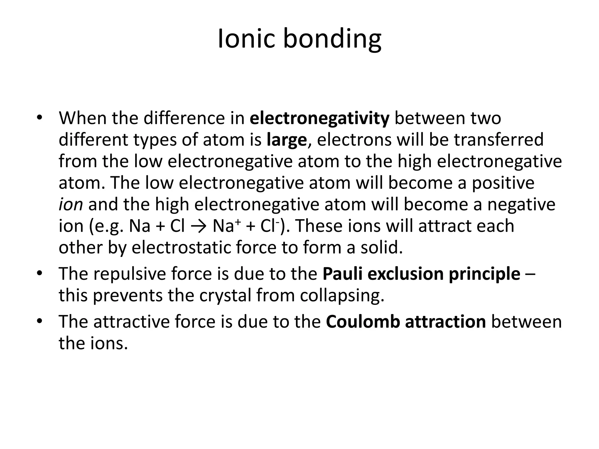 Ionic bonding
• When the difference in electronegativity between two
different types of atom is large, electrons will be transferred
from the low electronegative atom to the high electronegative
atom. The low electronegative atom will become a positive
ion and the high electronegative atom will become a negative
ion (e.g. Na + Cl → Na+ + Cl-). These ions will attract each
other by electrostatic force to form a solid.
• The repulsive force is due to the Pauli exclusion principle –
this prevents the crystal from collapsing.
• The attractive force is due to the Coulomb attraction between
the ions.
 