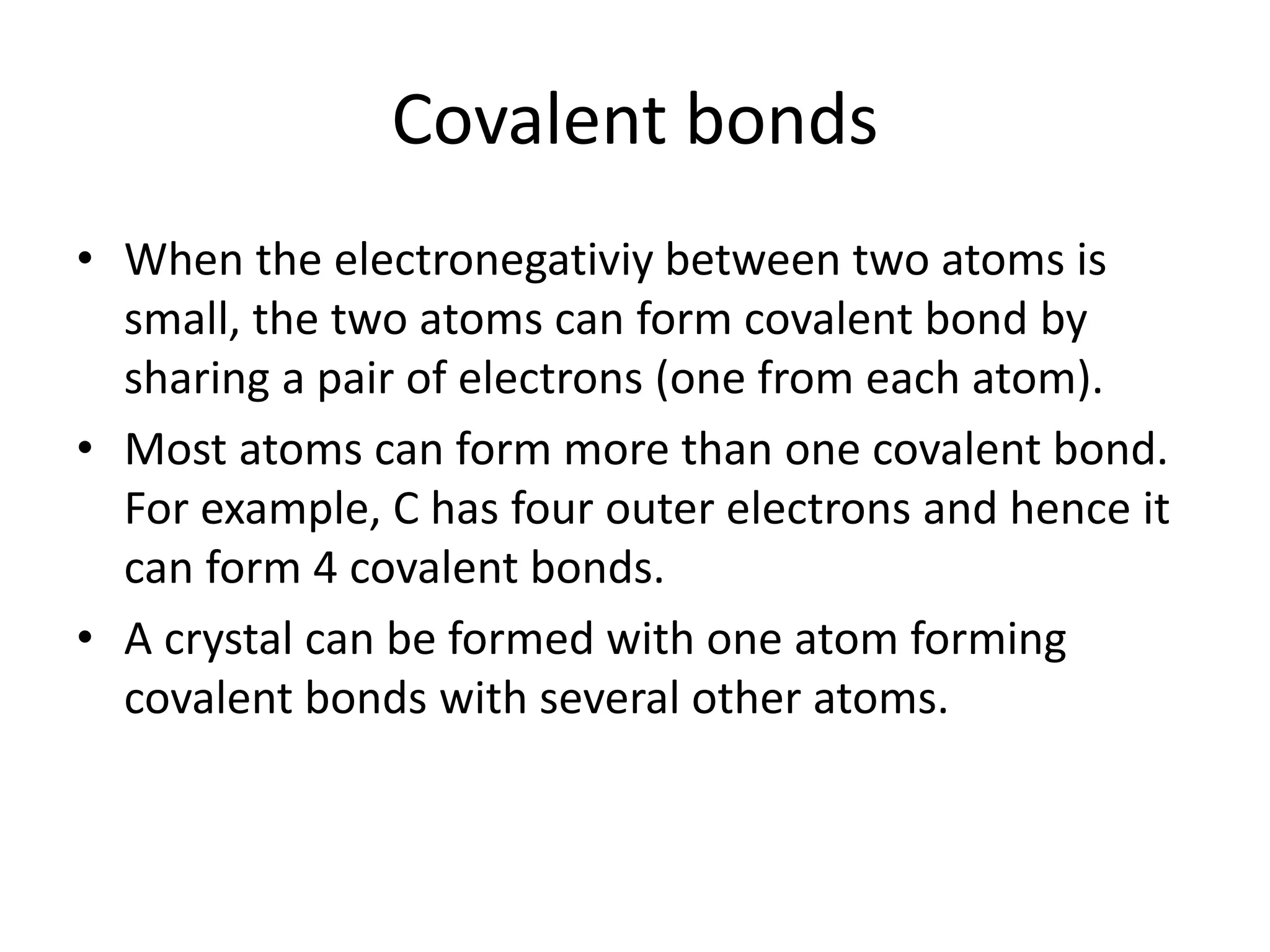 Covalent bonds
• When the electronegativiy between two atoms is
small, the two atoms can form covalent bond by
sharing a pair of electrons (one from each atom).
• Most atoms can form more than one covalent bond.
For example, C has four outer electrons and hence it
can form 4 covalent bonds.
• A crystal can be formed with one atom forming
covalent bonds with several other atoms.
 