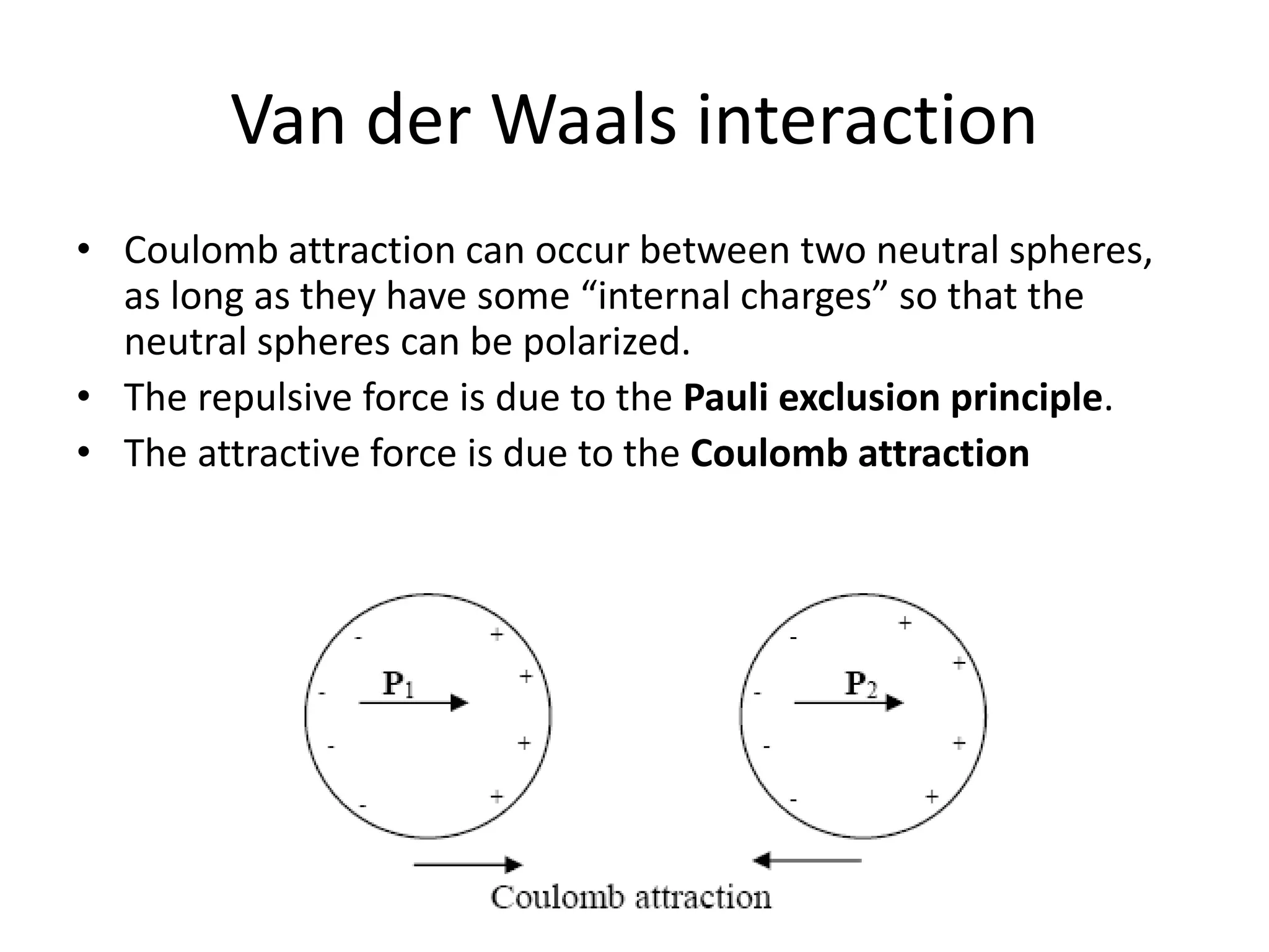 Van der Waals interaction
• Coulomb attraction can occur between two neutral spheres,
as long as they have some “internal charges” so that the
neutral spheres can be polarized.
• The repulsive force is due to the Pauli exclusion principle.
• The attractive force is due to the Coulomb attraction
 