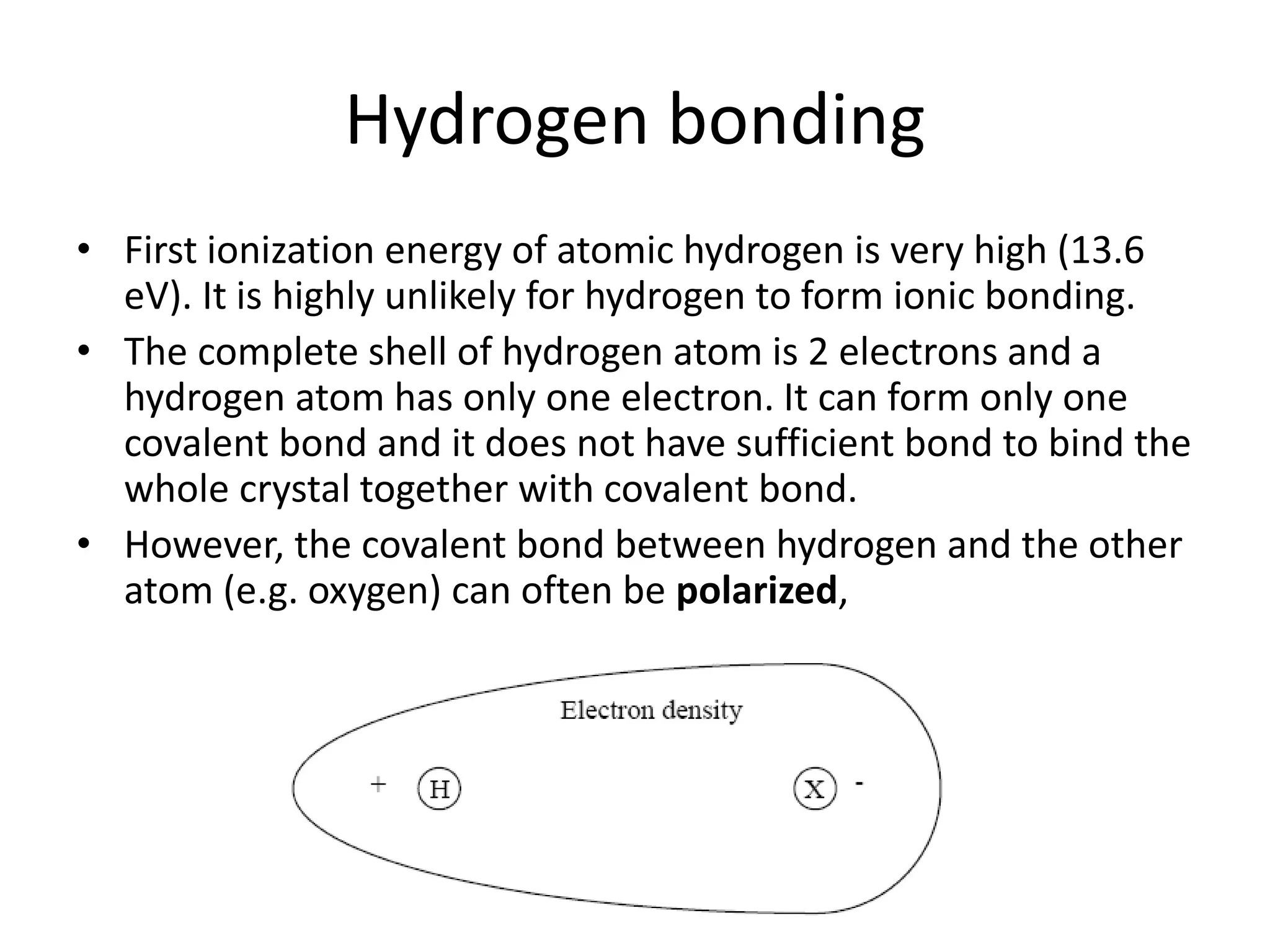 Hydrogen bonding
• First ionization energy of atomic hydrogen is very high (13.6
eV). It is highly unlikely for hydrogen to form ionic bonding.
• The complete shell of hydrogen atom is 2 electrons and a
hydrogen atom has only one electron. It can form only one
covalent bond and it does not have sufficient bond to bind the
whole crystal together with covalent bond.
• However, the covalent bond between hydrogen and the other
atom (e.g. oxygen) can often be polarized,
 
