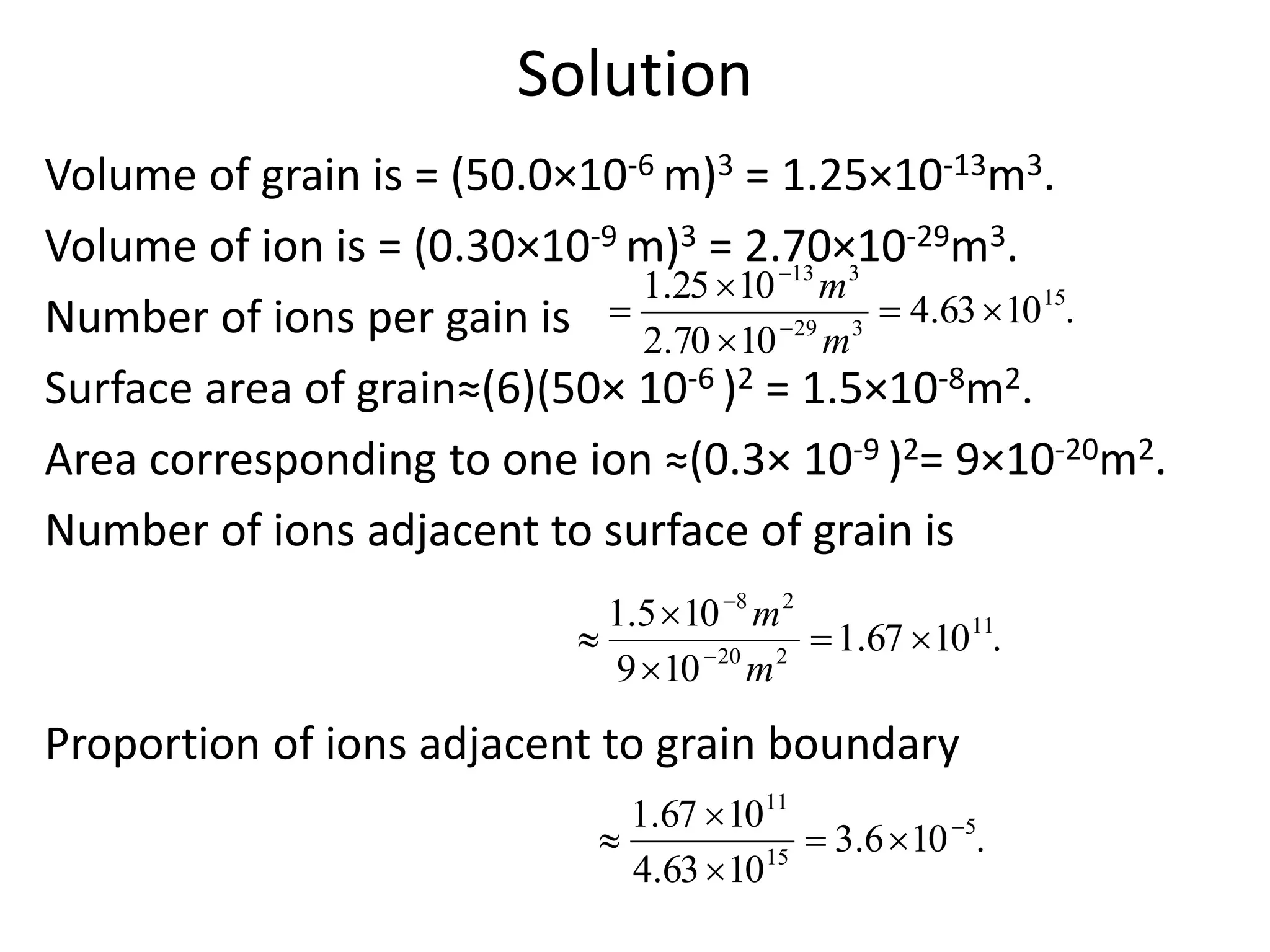 Solution
Volume of grain is = (50.0×10-6 m)3 = 1.25×10-13m3.
Volume of ion is = (0.30×10-9 m)3 = 2.70×10-29m3.
Number of ions per gain is
Surface area of grain≈(6)(50× 10-6 )2 = 1.5×10-8m2.
Area corresponding to one ion ≈(0.3× 10-9 )2= 9×10-20m2.
Number of ions adjacent to surface of grain is
Proportion of ions adjacent to grain boundary
.1063.4
1070.2
1025.1 15
329
313



 

m
m
.1067.1
109
105.1 11
220
28



 

m
m
.106.3
1063.4
1067.1 5
15
11





 