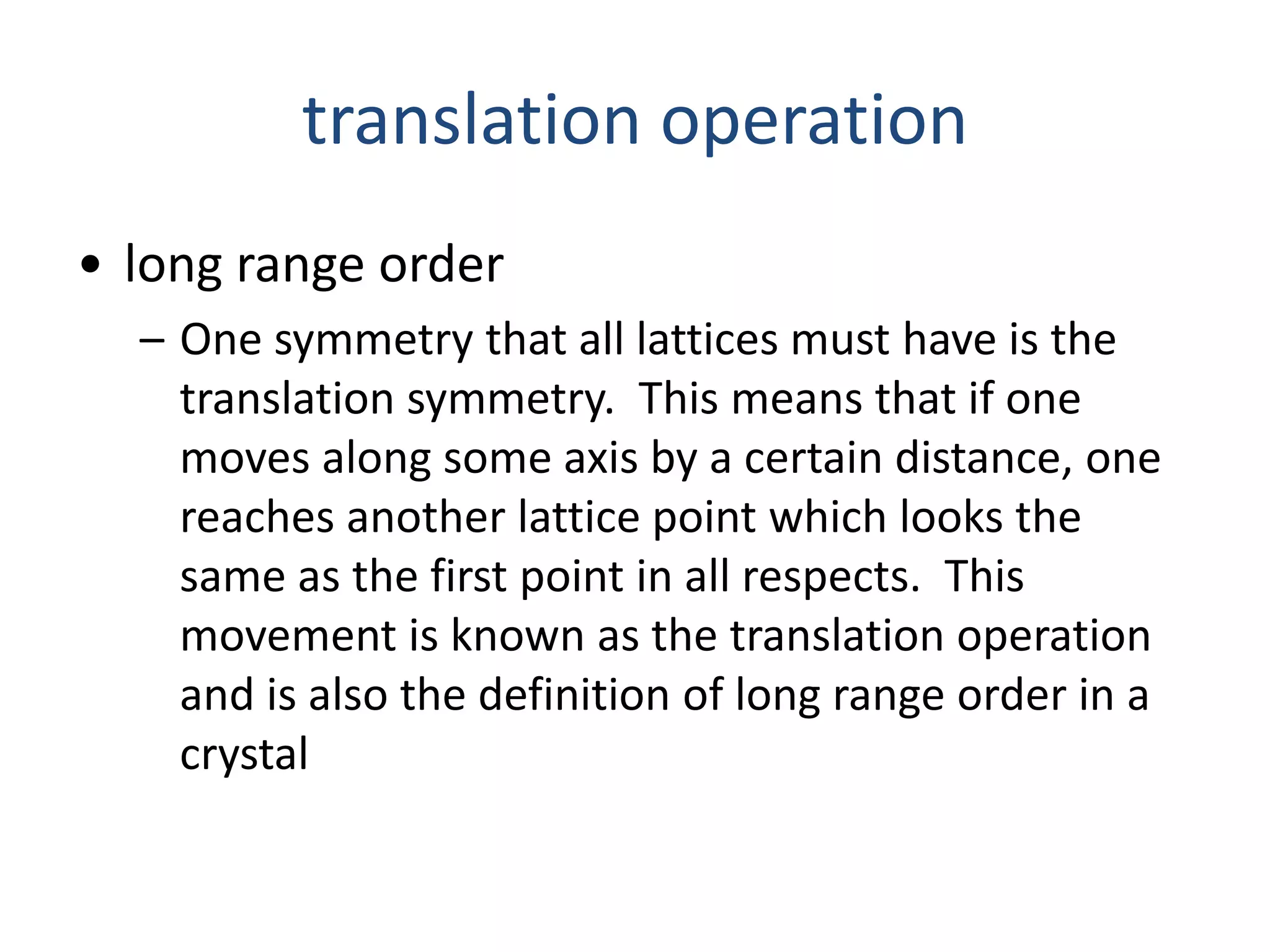 translation operation
• long range order
– One symmetry that all lattices must have is the
translation symmetry. This means that if one
moves along some axis by a certain distance, one
reaches another lattice point which looks the
same as the first point in all respects. This
movement is known as the translation operation
and is also the definition of long range order in a
crystal
 