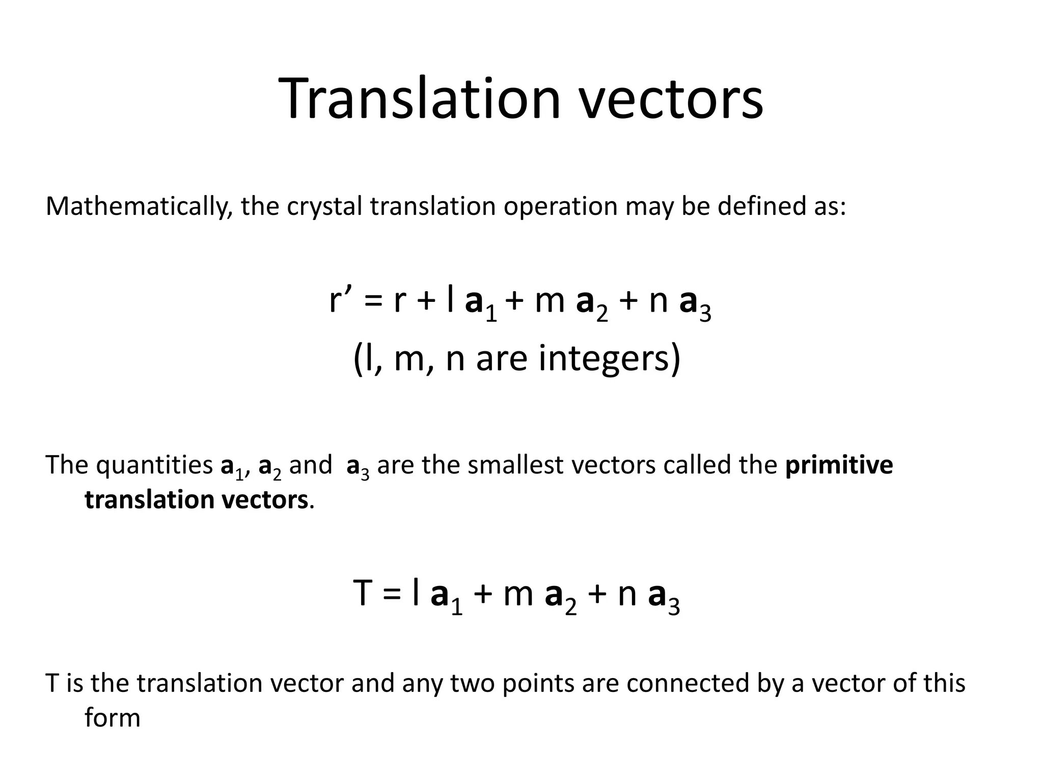 Translation vectors
Mathematically, the crystal translation operation may be defined as:
r’ = r + l a1 + m a2 + n a3
(l, m, n are integers)
The quantities a1, a2 and a3 are the smallest vectors called the primitive
translation vectors.
T = l a1 + m a2 + n a3
T is the translation vector and any two points are connected by a vector of this
form
 