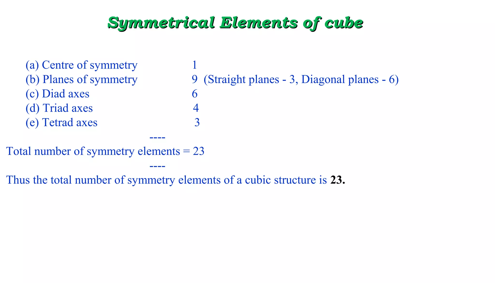 Symmetrical ElemeSymmetrical Elements of cubents of cube
(a) Centre of symmetry 1
(b) Planes of symmetry 9 (Straight planes - 3, Diagonal planes - 6)
(c) Diad axes 6
(d) Triad axes 4
(e) Tetrad axes 3
----
Total number of symmetry elements = 23
----
Thus the total number of symmetry elements of a cubic structure is 23.
 