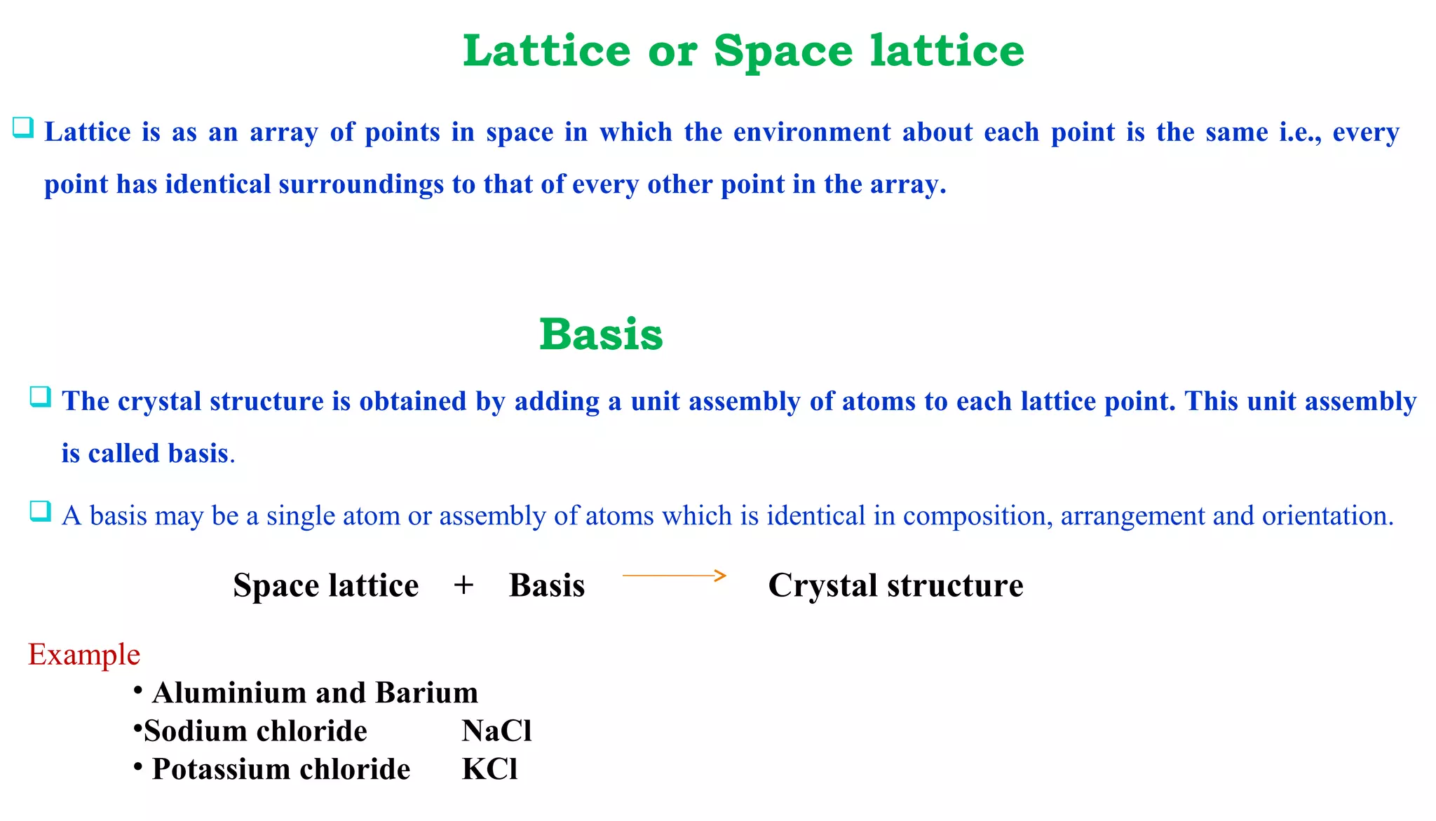  Lattice is as an array of points in space in which the environment about each point is the same i.e., every
point has identical surroundings to that of every other point in the array.
Lattice or Space lattice
 The crystal structure is obtained by adding a unit assembly of atoms to each lattice point. This unit assembly
is called basis.
 A basis may be a single atom or assembly of atoms which is identical in composition, arrangement and orientation.
Space lattice + Basis Crystal structure
Example
• Aluminium and Barium
•Sodium chloride NaCl
• Potassium chloride KCl
Basis
 