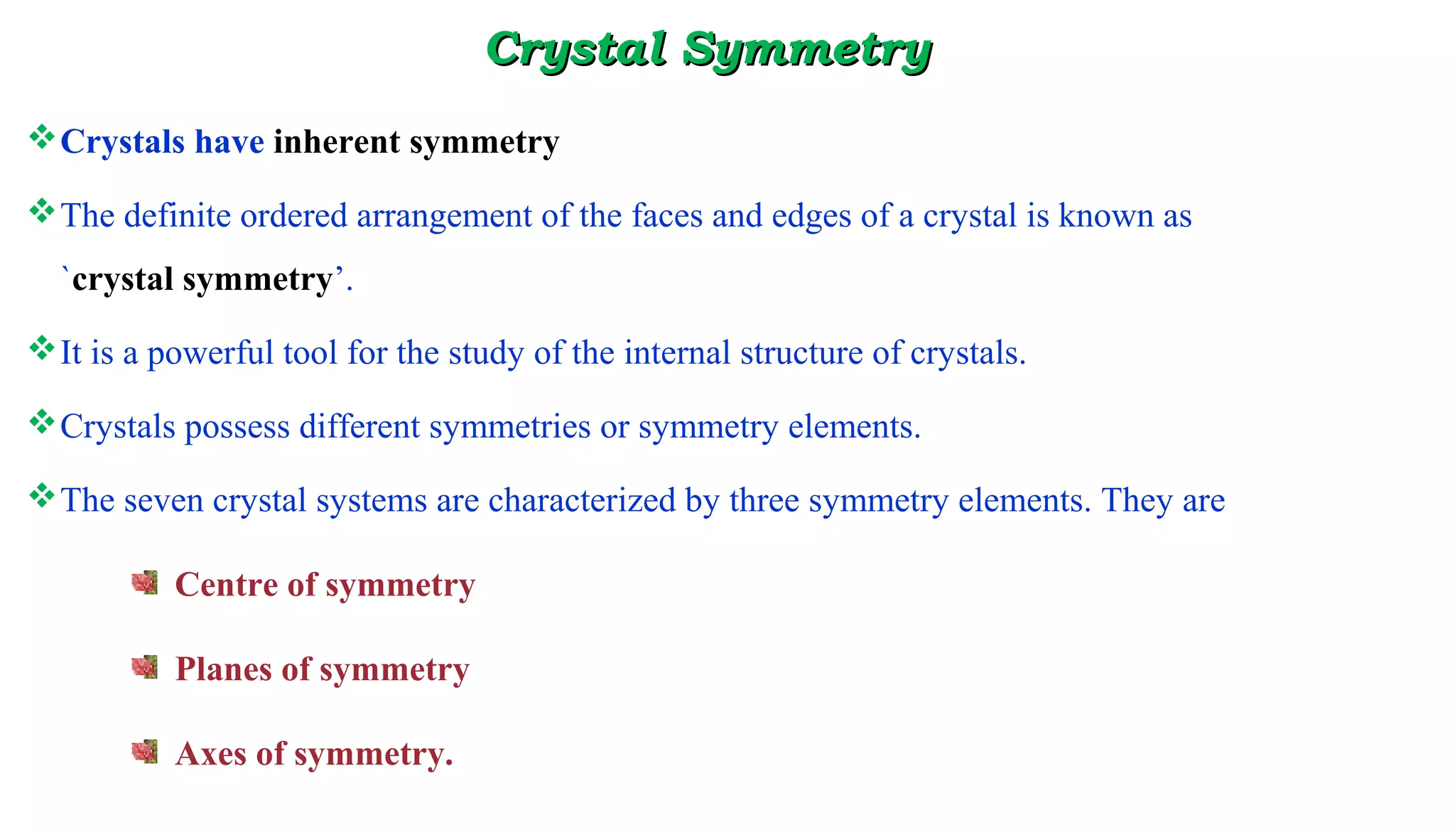 Crystal SymmetryCrystal Symmetry
Crystals have inherent symmetry
The definite ordered arrangement of the faces and edges of a crystal is known as
`crystal symmetry’.
It is a powerful tool for the study of the internal structure of crystals.
Crystals possess different symmetries or symmetry elements.
The seven crystal systems are characterized by three symmetry elements. They are
Centre of symmetry
Planes of symmetry
Axes of symmetry.
 