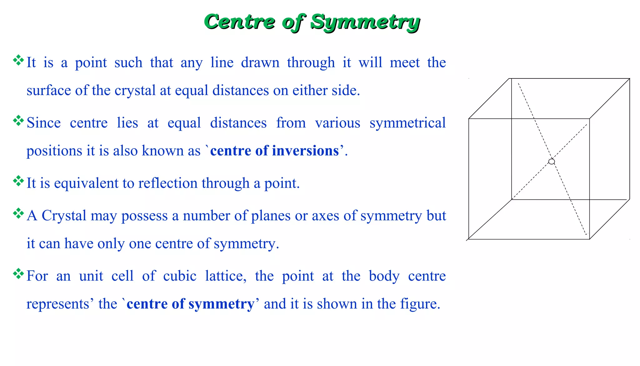 CeCentrentre of Symmetryof Symmetry
It is a point such that any line drawn through it will meet the
surface of the crystal at equal distances on either side.
Since centre lies at equal distances from various symmetrical
positions it is also known as `centre of inversions’.
It is equivalent to reflection through a point.
A Crystal may possess a number of planes or axes of symmetry but
it can have only one centre of symmetry.
For an unit cell of cubic lattice, the point at the body centre
represents’ the `centre of symmetry’ and it is shown in the figure.
 
