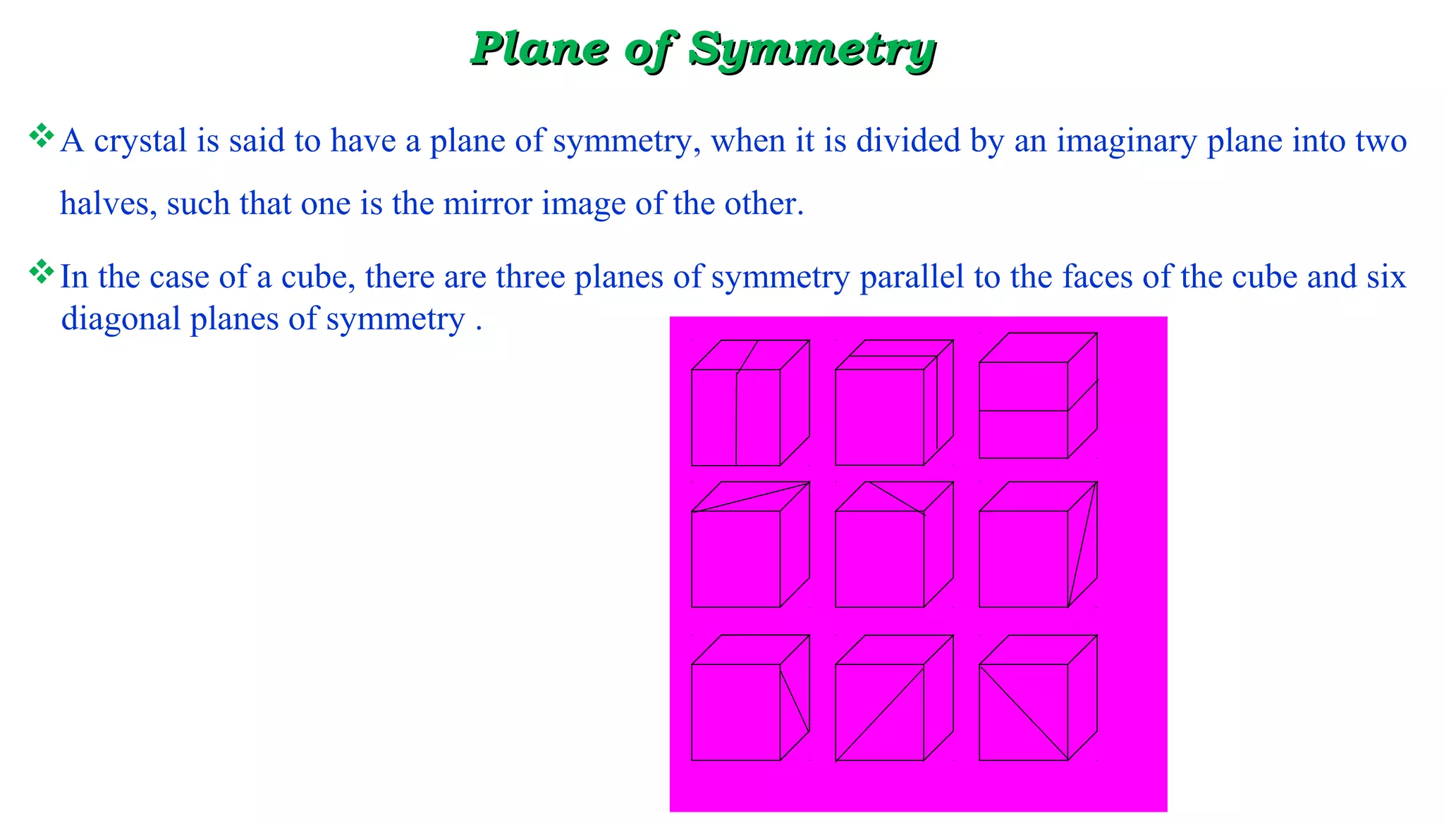 PlaPlanene of Symmetryof Symmetry
A crystal is said to have a plane of symmetry, when it is divided by an imaginary plane into two
halves, such that one is the mirror image of the other.
In the case of a cube, there are three planes of symmetry parallel to the faces of the cube and six
diagonal planes of symmetry .
 