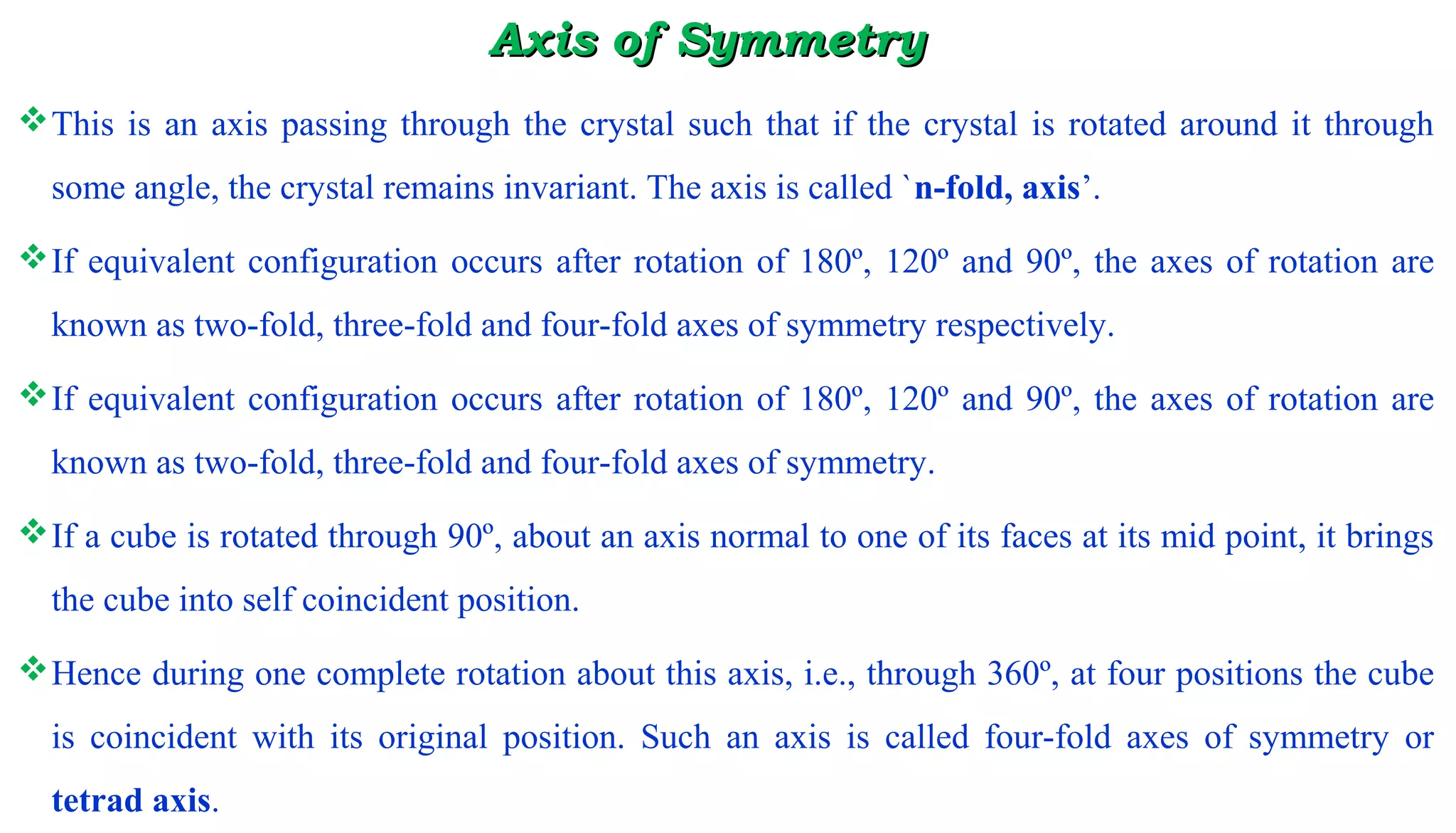 Axis of SymmetryAxis of Symmetry
This is an axis passing through the crystal such that if the crystal is rotated around it through
some angle, the crystal remains invariant. The axis is called `n-fold, axis’.
If equivalent configuration occurs after rotation of 180º, 120º and 90º, the axes of rotation are
known as two-fold, three-fold and four-fold axes of symmetry respectively.
If equivalent configuration occurs after rotation of 180º, 120º and 90º, the axes of rotation are
known as two-fold, three-fold and four-fold axes of symmetry.
If a cube is rotated through 90º, about an axis normal to one of its faces at its mid point, it brings
the cube into self coincident position.
Hence during one complete rotation about this axis, i.e., through 360º, at four positions the cube
is coincident with its original position. Such an axis is called four-fold axes of symmetry or
tetrad axis.
 
