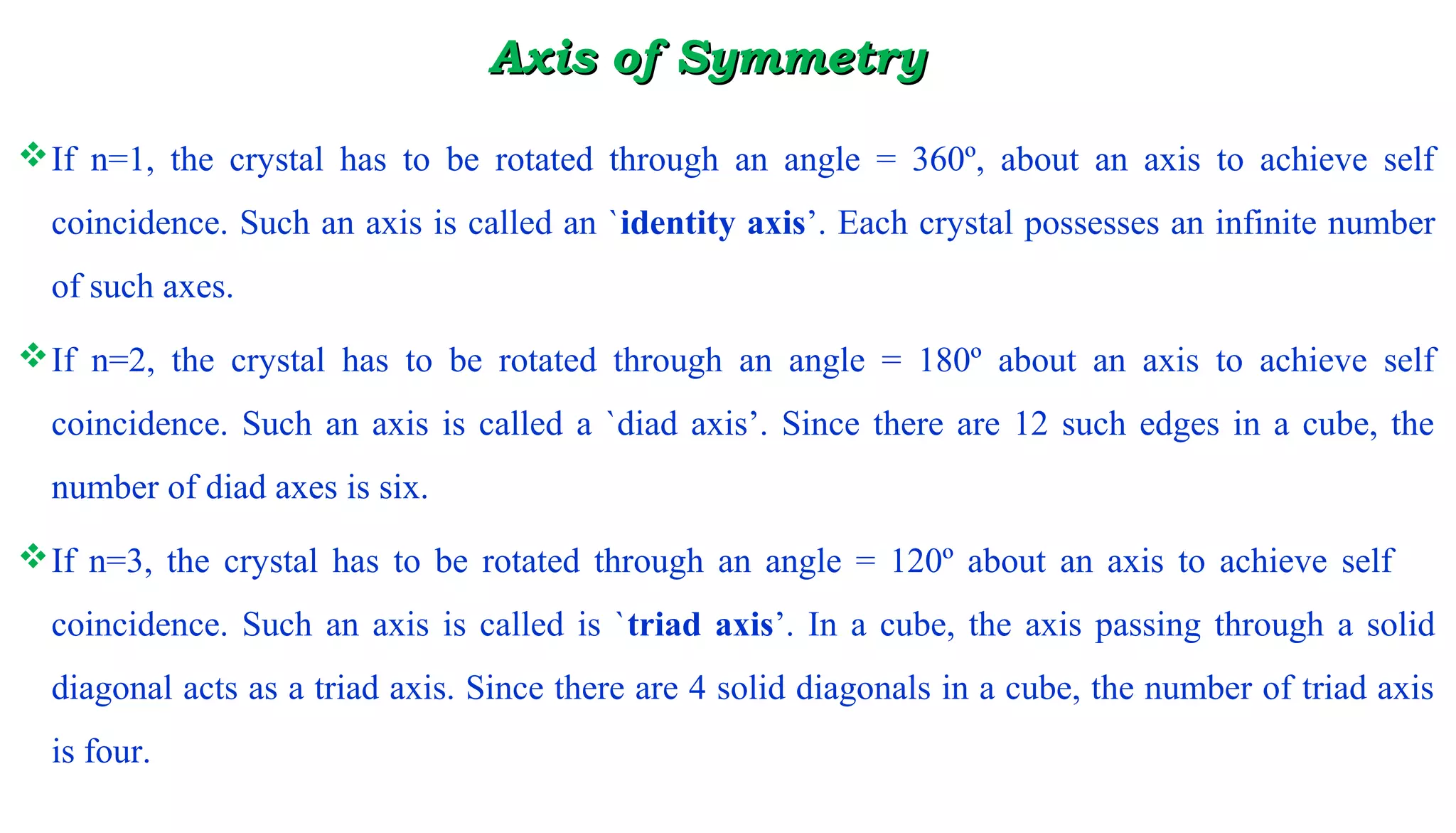 Axis of SymmetryAxis of Symmetry
If n=1, the crystal has to be rotated through an angle = 360º, about an axis to achieve self
coincidence. Such an axis is called an `identity axis’. Each crystal possesses an infinite number
of such axes.
If n=2, the crystal has to be rotated through an angle = 180º about an axis to achieve self
coincidence. Such an axis is called a `diad axis’. Since there are 12 such edges in a cube, the
number of diad axes is six.
If n=3, the crystal has to be rotated through an angle = 120º about an axis to achieve self
coincidence. Such an axis is called is `triad axis’. In a cube, the axis passing through a solid
diagonal acts as a triad axis. Since there are 4 solid diagonals in a cube, the number of triad axis
is four.
 