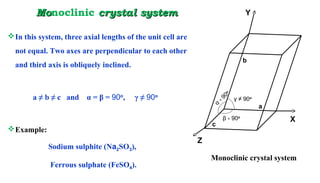 MoMonoclinic crystal systemcrystal system
In this system, three axial lengths of the unit cell are
not equal. Two axes are perpendicular to each other
and third axis is obliquely inclined.
a ≠ b ≠ c and α = β = 90o
, γ ≠ 90o
Example:
Sodium sulphite (Na2SO3),
Ferrous sulphate (FeSO4).
a
b
c
α
꞊ 90
o
β 90꞊ o
γ ≠ 90o
Monoclinic crystal system
Y
X
Z
 
