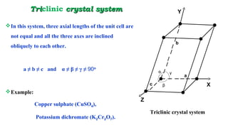 TriTriclinic crystal systemcrystal system
In this system, three axial lengths of the unit cell are
not equal and all the three axes are inclined
obliquely to each other.
a ≠ b ≠ c and α ≠ β ≠ γ ≠ 90o
Example:
Copper sulphate (CuSO4),
Potassium dichromate (K2Cr2O7).
a
b
c
α
β
γ
Triclinic crystal system
Y
X
Z
 