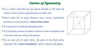 CeCentrentre of Symmetryof Symmetry
It is a point such that any line drawn through it will meet the
surface of the crystal at equal distances on either side.
Since centre lies at equal distances from various symmetrical
positions it is also known as `centre of inversions’.
It is equivalent to reflection through a point.
A Crystal may possess a number of planes or axes of symmetry but
it can have only one centre of symmetry.
For an unit cell of cubic lattice, the point at the body centre
represents’ the `centre of symmetry’ and it is shown in the figure.
 