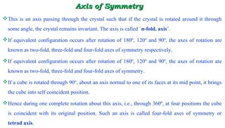 Axis of SymmetryAxis of Symmetry
This is an axis passing through the crystal such that if the crystal is rotated around it through
some angle, the crystal remains invariant. The axis is called `n-fold, axis’.
If equivalent configuration occurs after rotation of 180º, 120º and 90º, the axes of rotation are
known as two-fold, three-fold and four-fold axes of symmetry respectively.
If equivalent configuration occurs after rotation of 180º, 120º and 90º, the axes of rotation are
known as two-fold, three-fold and four-fold axes of symmetry.
If a cube is rotated through 90º, about an axis normal to one of its faces at its mid point, it brings
the cube into self coincident position.
Hence during one complete rotation about this axis, i.e., through 360º, at four positions the cube
is coincident with its original position. Such an axis is called four-fold axes of symmetry or
tetrad axis.
 