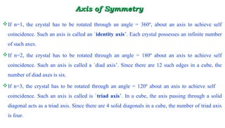 Axis of SymmetryAxis of Symmetry
If n=1, the crystal has to be rotated through an angle = 360º, about an axis to achieve self
coincidence. Such an axis is called an `identity axis’. Each crystal possesses an infinite number
of such axes.
If n=2, the crystal has to be rotated through an angle = 180º about an axis to achieve self
coincidence. Such an axis is called a `diad axis’. Since there are 12 such edges in a cube, the
number of diad axes is six.
If n=3, the crystal has to be rotated through an angle = 120º about an axis to achieve self
coincidence. Such an axis is called is `triad axis’. In a cube, the axis passing through a solid
diagonal acts as a triad axis. Since there are 4 solid diagonals in a cube, the number of triad axis
is four.
 