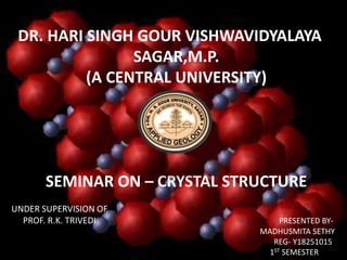 DR. HARI SINGH GOUR VISHWAVIDYALAYA
SAGAR,M.P.
(A CENTRAL UNIVERSITY)
SEMINAR ON – CRYSTAL STRUCTURE
UNDER SUPERVISION OF
PROF. R.K. TRIVEDI PRESENTED BY-
MADHUSMITA SETHY
REG- Y18251015
1ST SEMESTER
 