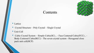 Contents
• Lattice
• Crystal Structure – Poly Crystal – Single Crystal
• Unit Cell
• Cubic Crystal System – Simple Cubic(SC) , – Face Centered Cubic(FCC) , –
Body Centered Cubic(BCC) - The seven crystal system - Hexagonal close
pack unit cell(HCP)
 