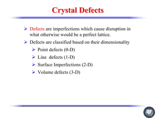 Crystal Defects
Crystal Defects
¾ Defects are imperfections which cause disruption in
what otherwise would be a perfect lattice.
¾ Defects are classified based on their dimensionality
¾ Point defects (0-D)
¾ Line defects (1-D)
¾ Surface Imperfections (2-D)
¾ Volume defects (3-D)
 
