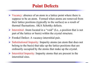 Point Defects
Point Defects
¾ Vacancy: absence of an atom in a lattice point where there is
suppose to be an atom. Formed when atoms are removed from
their lattice positions (typically to the surface) as a result of
thermal fluctuations. AKA Schottky defects.
¾ Interstitial: Atom located in a “void” (I.e., a position that is not
part of the lattice or basis) within the crystal structure.
¾ Frenkel Defect: A vacancy-interstitial pair.
¾ Substitutional Impurity: Impurity atoms (an atom that does not
belong to the basis) that take up the lattice positions that are
ordinarily occupied by the atoms that make up the crystal.
¾ Interstitial Impurity: Impurity atoms that are present in the
interstitial sites.
 