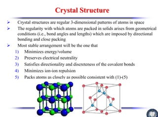 Crystal Structure
Crystal Structure
¾ Crystal structures are regular 3-dimensional patterns of atoms in space
¾ The regularity with which atoms are packed in solids arises from geometrical
conditions (i.e., bond angles and lengths) which are imposed by directional
bonding and close packing
¾ Most stable arrangement will be the one that
1) Minimizes energy/volume
2) Preserves electrical neutrality
3) Satisfies directionality and discreteness of the covalent bonds
4) Minimizes ion-ion repulsion
5) Packs atoms as closely as possible consistent with (1)-(5)
 