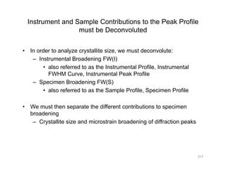 Instrument and Sample Contributions to the Peak Profile
must be Deconvolutedmust be Deconvoluted
• In order to analyze crystallite size, we must deconvolute:
– Instrumental Broadening FW(I)
• also referred to as the Instrumental Profile, Instrumental
FWHM Curve, Instrumental Peak Profile,
– Specimen Broadening FW(S)
• also referred to as the Sample Profile, Specimen Profile
• We must then separate the different contributions to specimen
broadening
C t llit i d i t i b d i f diff ti k– Crystallite size and microstrain broadening of diffraction peaks
317
 