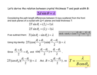 Let’s derive the relation between crystal thickness T and peak width B:
2 sind  2 sind  
2 i (2 1)T j 
Considering the path length differences between X-rays scattered from the front
and back planes of a crystal with 2j+1 planes and total thickness T:
1
2
2 sin (2 1)
2 sin (2 1)
T j
T j
 
 
 
 
1 2 1 2    
1 2(sin sin )T    
1 2 1 2
2 (cos( )sin( ))T
   

 

If we subtract them:
Using trig identity:
1 2 1 2
1 2sin sin 2cos sin
2 2
   
 

 
2 (cos( )sin( ))
2 2
T Using trig identity:
Since and1 2 


 1 2 1 2
sin( )
    

1 2
2 (cos )( ))T
 
 

 T

1 2
2( )B
 

Since and ,
2
B sin( )
2 2

But so2 (cos )( ))
2
BT  
cos B
T
B 
2( )
2
B . But, , so
324
 