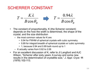 K
SCHERRER CONSTANT
0 94
cos B
K
T
B



0.94
cos B
T
B



• The constant of proportionality, K (the Scherrer constant)
depends on the how the width is determined, the shape of the
B B
crystal, and the size distribution
– the most common values for K are:
• 0.94 for FWHM of spherical crystals with cubic symmetry
0 89 f i t l b dth f h i l t l / bi t• 0.89 for integral breadth of spherical crystals w/ cubic symmetry
• 1, because 0.94 and 0.89 both round up to 1
– K actually varies from 0.62 to 2.08
• For an excellent discussion of K refer to JI Langford and AJC• For an excellent discussion of K, refer to JI Langford and AJC
Wilson, “Scherrer after sixty years: A survey and some new
results in the determination of crystallite size,” J. Appl. Cryst. 11
(1978) 102-113.
326
 