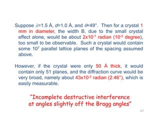 Suppose =1.5 Å, d=1.0 Å, and =49°. Then for a crystal 1
mm in diameter, the width B, due to the small crystal
effect alone, would be about 2x10-7 radian (10-5 degree),effect alone, would be about 2x10 radian (10 degree),
too small to be observable. Such a crystal would contain
some 107 parallel lattice planes of the spacing assumed
aboveabove.
However, if the crystal were only 50 Å thick, it would
contain only 51 planes, and the diffraction curve would be
very broad, namely about 43x10-2 radian (2.46°), which is
easily measurable.easily measurable.
“Incomplete destructive interference
327
p
at angles slightly off the Bragg angles”
 